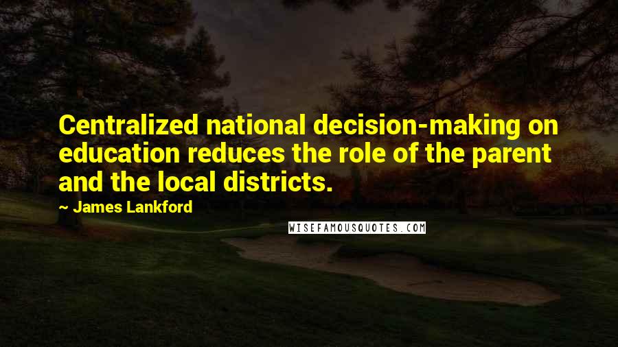 James Lankford quotes: Centralized national decision-making on education reduces the role of the parent and the local districts.
