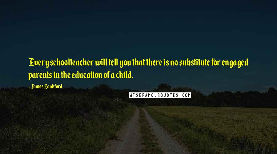 James Lankford quotes: Every schoolteacher will tell you that there is no substitute for engaged parents in the education of a child.