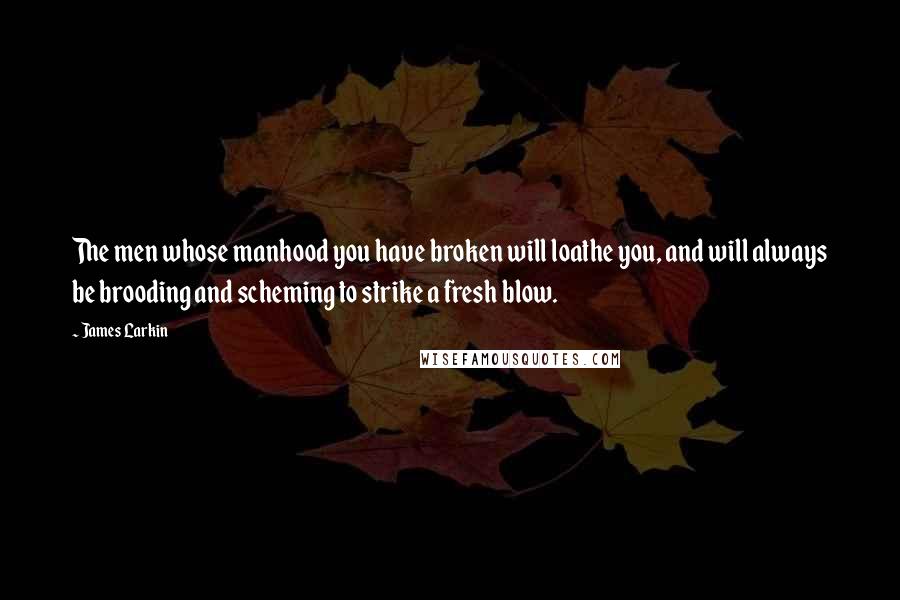 James Larkin quotes: The men whose manhood you have broken will loathe you, and will always be brooding and scheming to strike a fresh blow. James Larkin quotes: The men whose manhood you have broken will loathe you, and will always be brooding and scheming to strike a fresh blow.