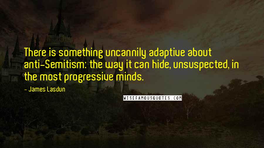 James Lasdun quotes: There is something uncannily adaptive about anti-Semitism: the way it can hide, unsuspected, in the most progressive minds.