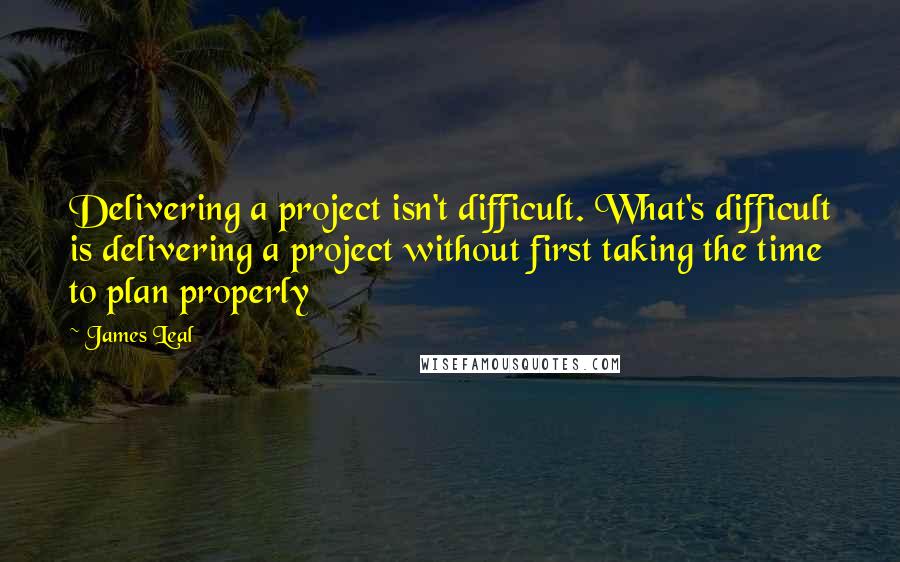 James Leal quotes: Delivering a project isn't difficult. What's difficult is delivering a project without first taking the time to plan properly