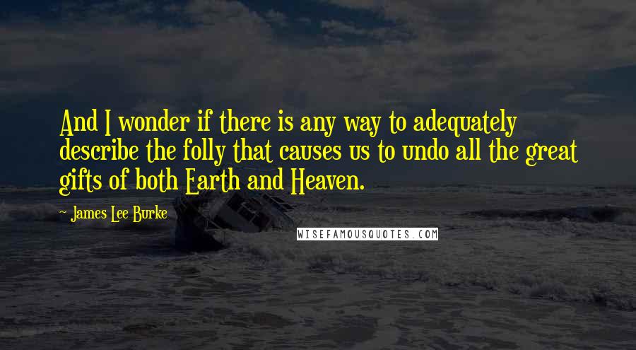 James Lee Burke quotes: And I wonder if there is any way to adequately describe the folly that causes us to undo all the great gifts of both Earth and Heaven. James Lee Burke quotes: And I wonder if there is any way to adequately describe the folly that causes us to undo all the great gifts of both Earth and Heaven.