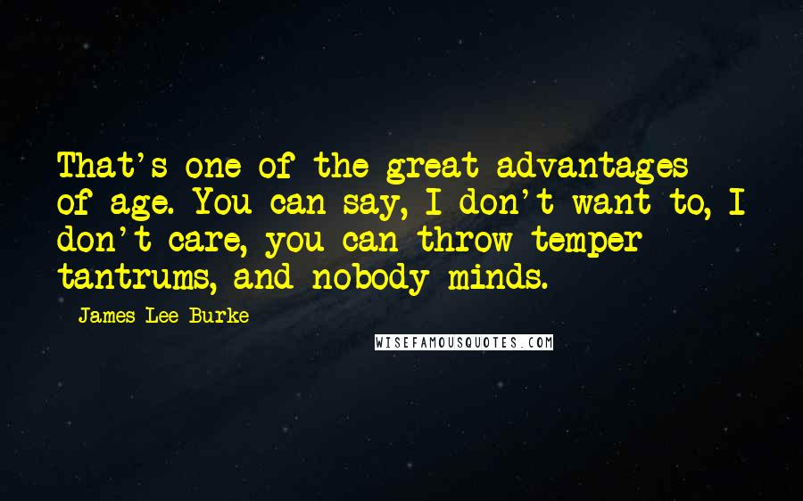 James Lee Burke quotes: That's one of the great advantages of age. You can say, I don't want to, I don't care, you can throw temper tantrums, and nobody minds. James Lee Burke quotes: That's one of the great advantages of age. You can say, I don't want to, I don't care, you can throw temper tantrums, and nobody minds.
