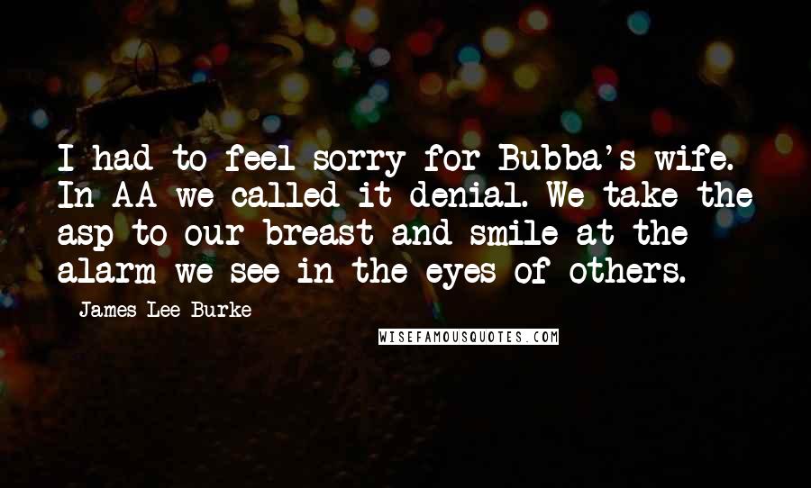 James Lee Burke quotes: I had to feel sorry for Bubba's wife. In AA we called it denial. We take the asp to our breast and smile at the alarm we see in the James Lee Burke quotes: I had to feel sorry for Bubba's wife. In AA we called it denial. We take the asp to our breast and smile at the alarm we see in the
