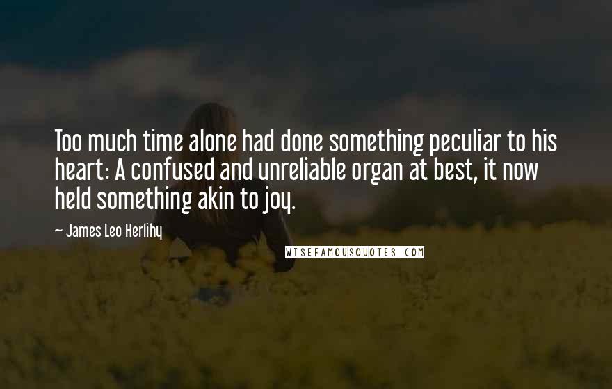 James Leo Herlihy quotes: Too much time alone had done something peculiar to his heart: A confused and unreliable organ at best, it now held something akin to joy. James Leo Herlihy quotes: Too much time alone had done something peculiar to his heart: A confused and unreliable organ at best, it now held something akin to joy.