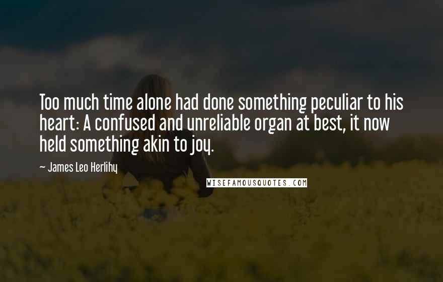 James Leo Herlihy quotes: Too much time alone had done something peculiar to his heart: A confused and unreliable organ at best, it now held something akin to joy.