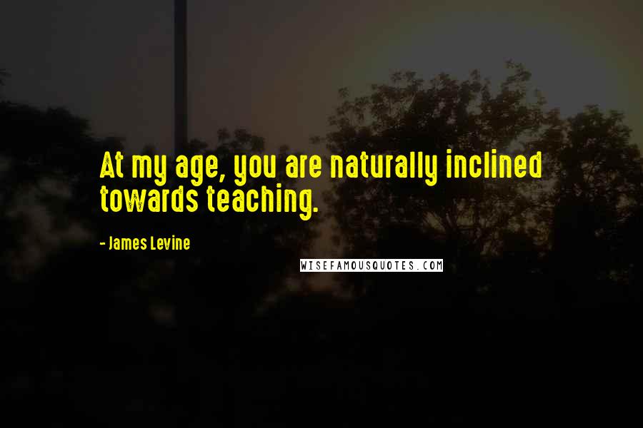 James Levine quotes: At my age, you are naturally inclined towards teaching.