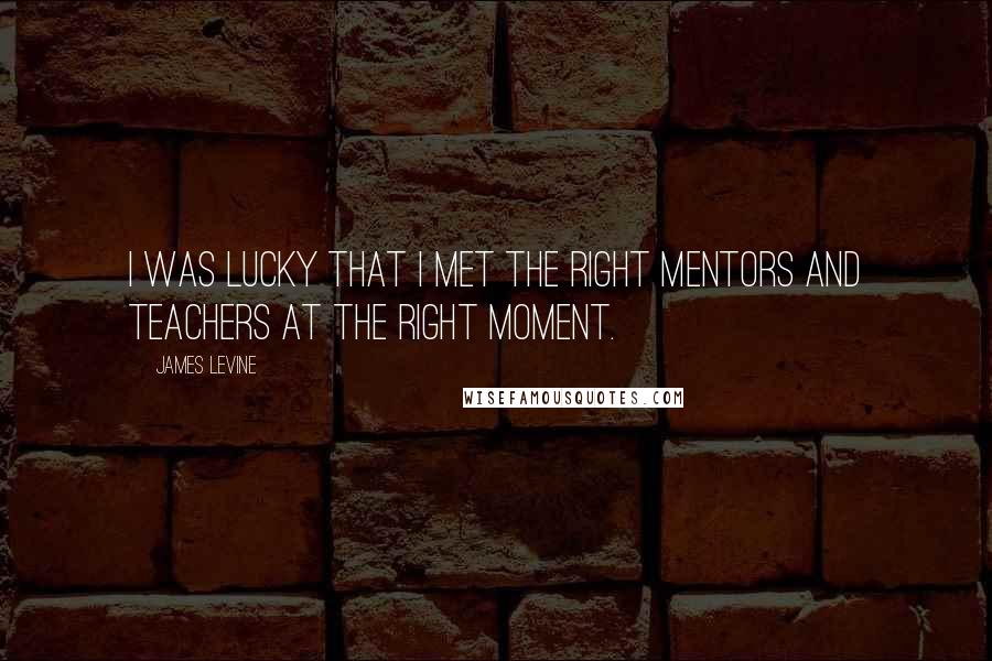 James Levine quotes: I was lucky that I met the right mentors and teachers at the right moment.