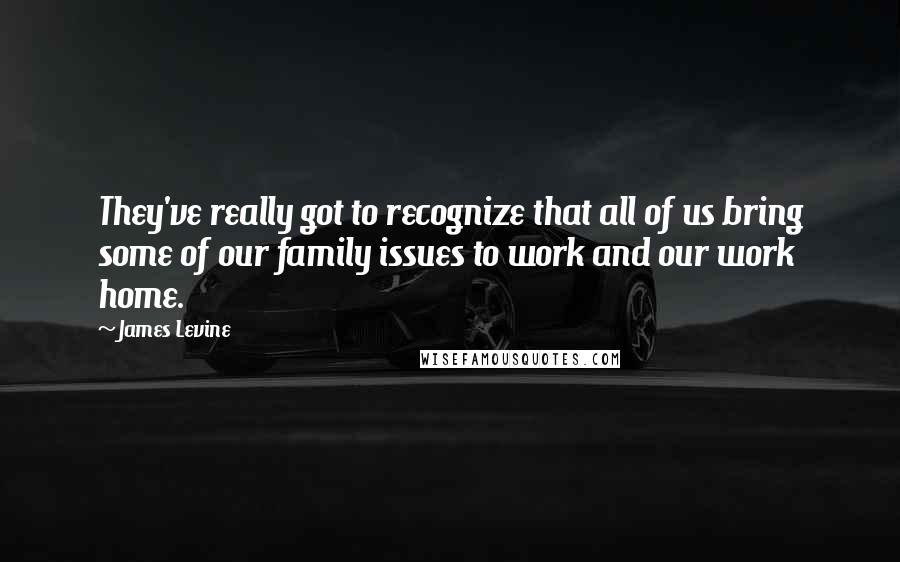 James Levine quotes: They've really got to recognize that all of us bring some of our family issues to work and our work home.