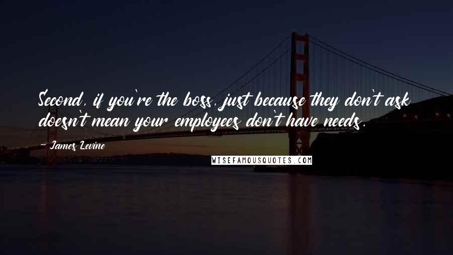 James Levine quotes: Second, if you're the boss, just because they don't ask doesn't mean your employees don't have needs.