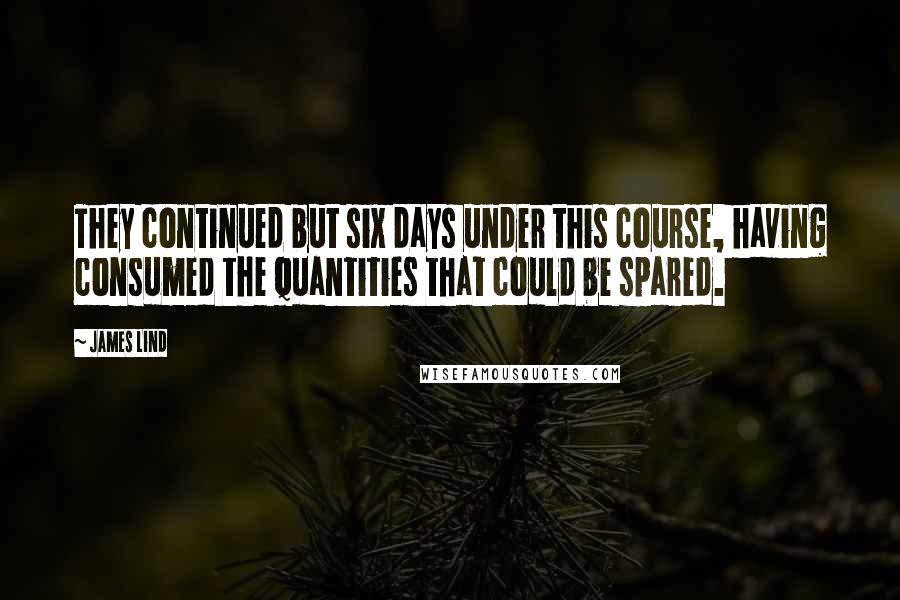 James Lind quotes: They continued but six days under this course, having consumed the quantities that could be spared.