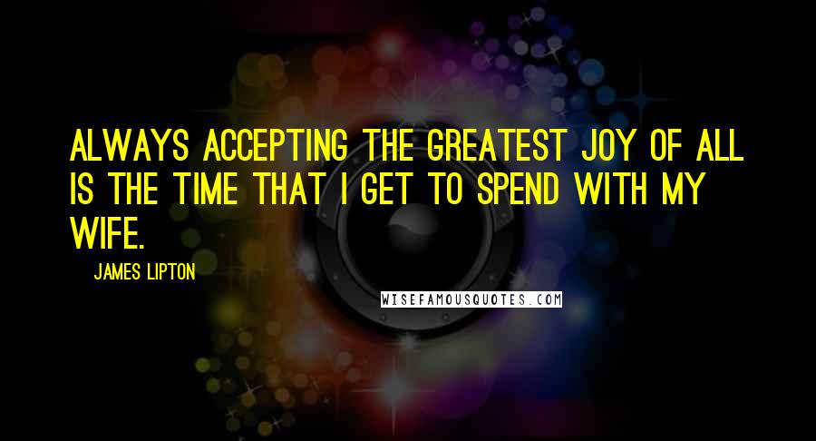 James Lipton quotes: Always accepting the greatest joy of all is the time that I get to spend with my wife.
