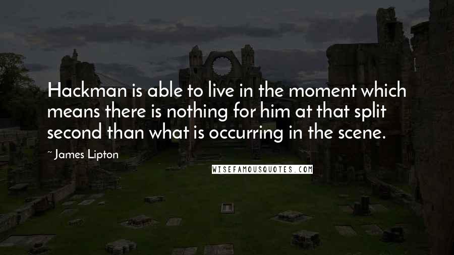 James Lipton quotes: Hackman is able to live in the moment which means there is nothing for him at that split second than what is occurring in the scene. James Lipton quotes: Hackman is able to live in the moment which means there is nothing for him at that split second than what is occurring in the scene.