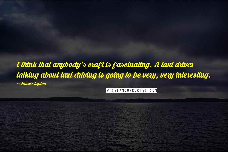 James Lipton quotes: I think that anybody's craft is fascinating. A taxi driver talking about taxi driving is going to be very, very interesting. James Lipton quotes: I think that anybody's craft is fascinating. A taxi driver talking about taxi driving is going to be very, very interesting.