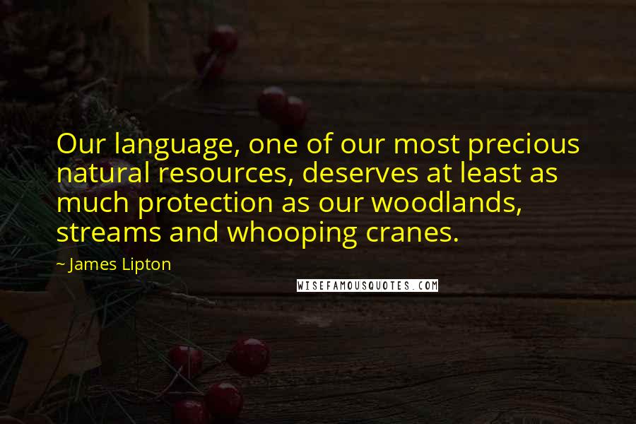 James Lipton quotes: Our language, one of our most precious natural resources, deserves at least as much protection as our woodlands, streams and whooping cranes. James Lipton quotes: Our language, one of our most precious natural resources, deserves at least as much protection as our woodlands, streams and whooping cranes.