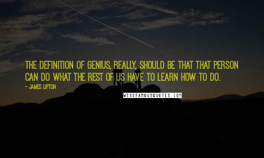 James Lipton quotes: The definition of genius, really, should be that that person can do what the rest of us have to learn how to do. James Lipton quotes: The definition of genius, really, should be that that person can do what the rest of us have to learn how to do.