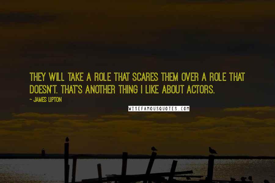 James Lipton quotes: They will take a role that scares them over a role that doesn't. That's another thing I like about actors. James Lipton quotes: They will take a role that scares them over a role that doesn't. That's another thing I like about actors.