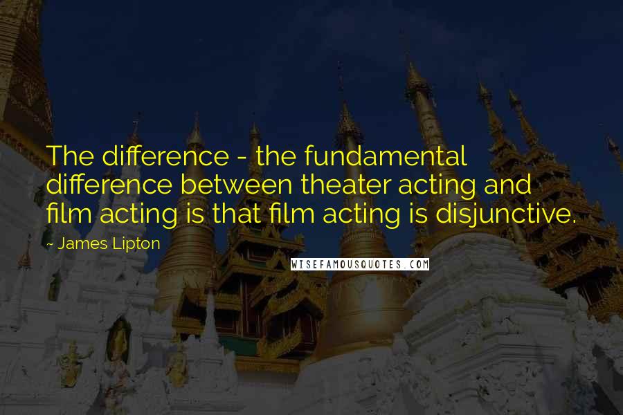 James Lipton quotes: The difference - the fundamental difference between theater acting and film acting is that film acting is disjunctive.