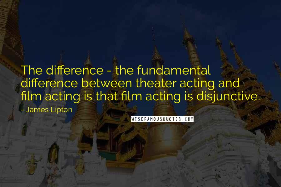 James Lipton quotes: The difference - the fundamental difference between theater acting and film acting is that film acting is disjunctive. James Lipton quotes: The difference - the fundamental difference between theater acting and film acting is that film acting is disjunctive.