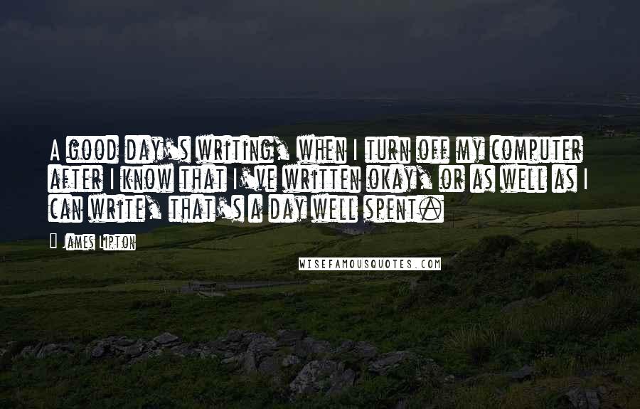 James Lipton quotes: A good day's writing, when I turn off my computer after I know that I've written okay, or as well as I can write, that's a day well spent. James Lipton quotes: A good day's writing, when I turn off my computer after I know that I've written okay, or as well as I can write, that's a day well spent.
