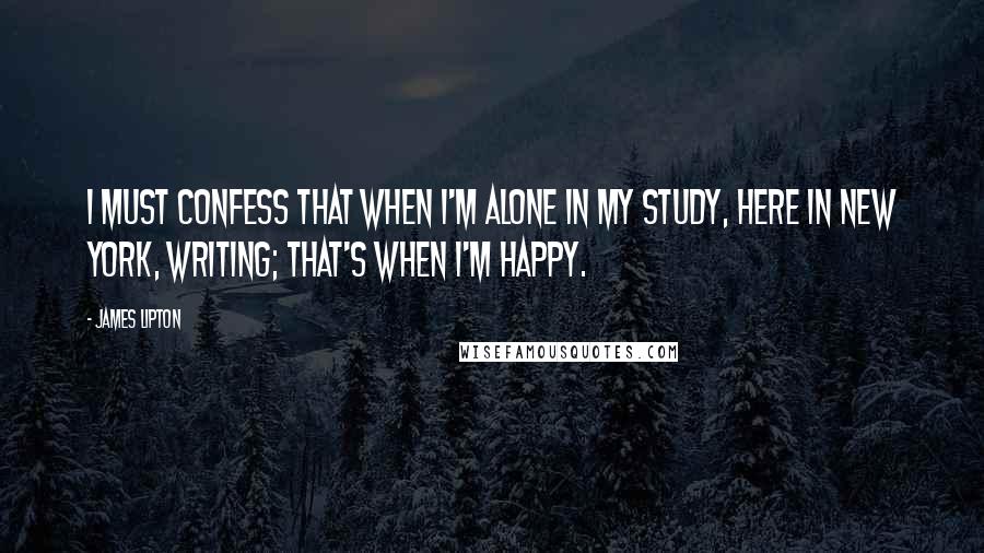 James Lipton quotes: I must confess that when I'm alone in my study, here in New York, writing; that's when I'm happy.