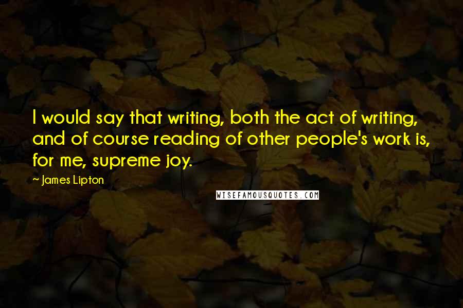 James Lipton quotes: I would say that writing, both the act of writing, and of course reading of other people's work is, for me, supreme joy. James Lipton quotes: I would say that writing, both the act of writing, and of course reading of other people's work is, for me, supreme joy.
