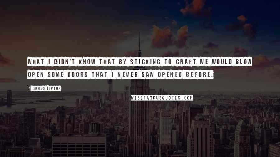 James Lipton quotes: What I didn't know that by sticking to craft we would blow open some doors that I never saw opened before. James Lipton quotes: What I didn't know that by sticking to craft we would blow open some doors that I never saw opened before.