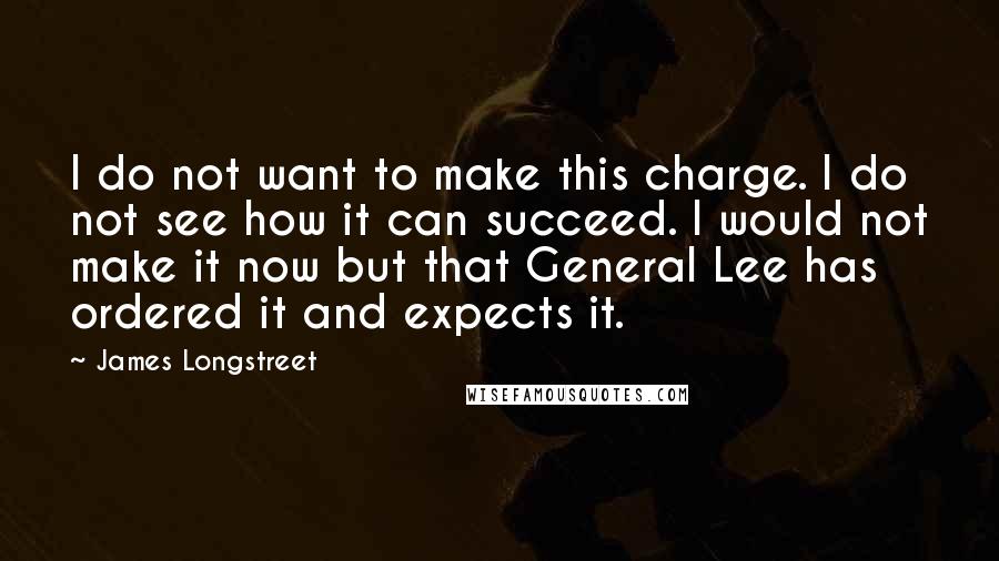 James Longstreet quotes: I do not want to make this charge. I do not see how it can succeed. I would not make it now but that General Lee has ordered it and