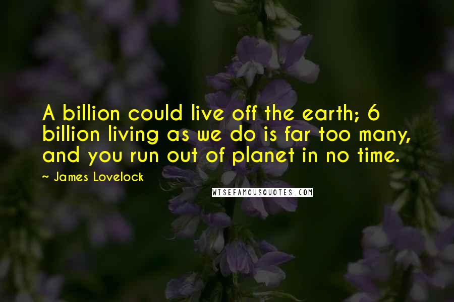 James Lovelock quotes: A billion could live off the earth; 6 billion living as we do is far too many, and you run out of planet in no time.