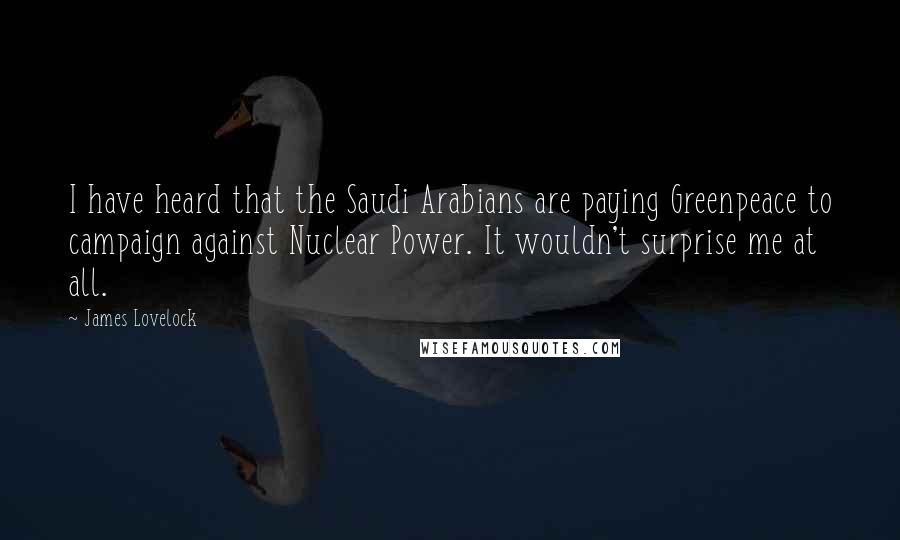 James Lovelock quotes: I have heard that the Saudi Arabians are paying Greenpeace to campaign against Nuclear Power. It wouldn't surprise me at all.