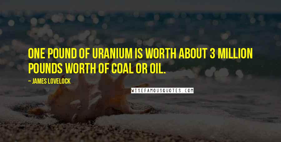 James Lovelock quotes: One pound of uranium is worth about 3 million pounds worth of coal or oil.