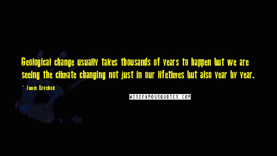 James Lovelock quotes: Geological change usually takes thousands of years to happen but we are seeing the climate changing not just in our lifetimes but also year by year.