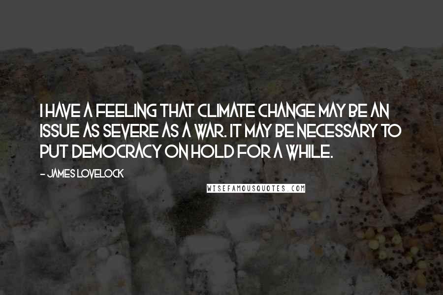James Lovelock quotes: I have a feeling that climate change may be an issue as severe as a war. It may be necessary to put democracy on hold for a while.