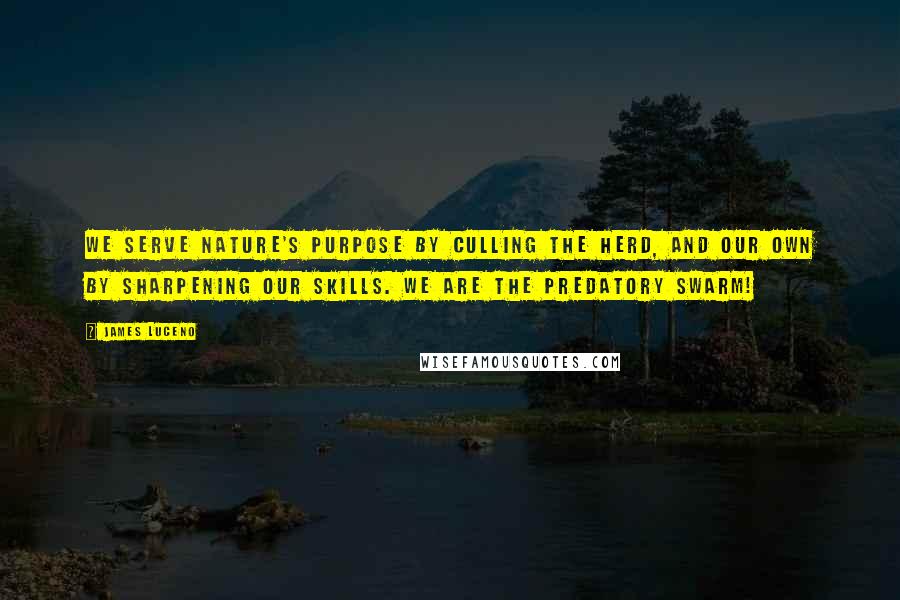 James Luceno quotes: We serve nature's purpose by culling the herd, and our own by sharpening our skills. We are the predatory swarm! James Luceno quotes: We serve nature's purpose by culling the herd, and our own by sharpening our skills. We are the predatory swarm!