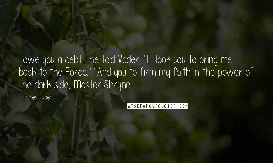 James Luceno quotes: I owe you a debt," he told Vader. "It took you to bring me back to the Force." "And you to firm my faith in the power of the dark James Luceno quotes: I owe you a debt," he told Vader. "It took you to bring me back to the Force." "And you to firm my faith in the power of the dark