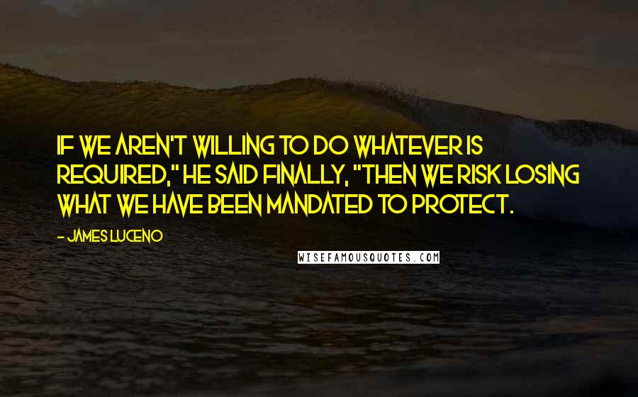 James Luceno quotes: If we aren't willing to do whatever is required," he said finally, "then we risk losing what we have been mandated to protect. James Luceno quotes: If we aren't willing to do whatever is required," he said finally, "then we risk losing what we have been mandated to protect.
