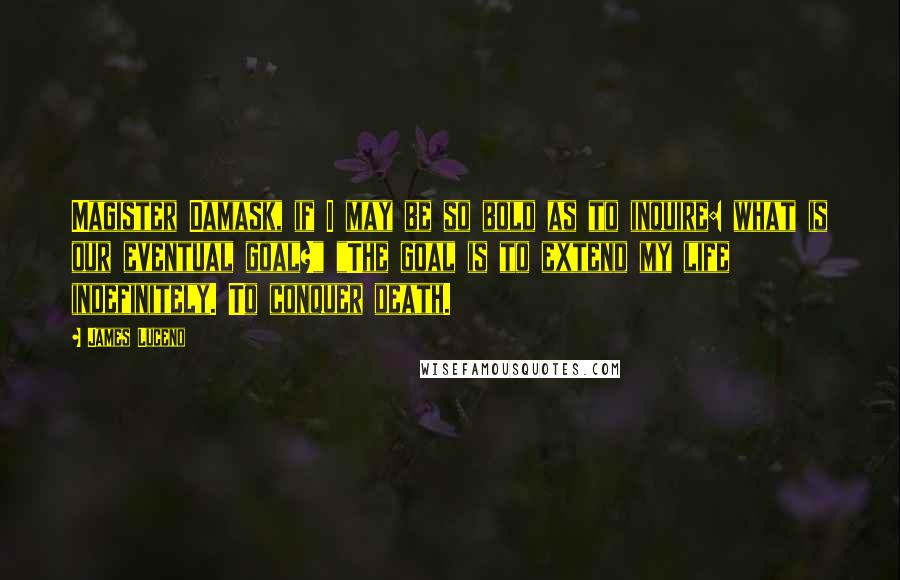 James Luceno quotes: Magister Damask, if I may be so bold as to inquire: what is our eventual goal?" "The goal is to extend my life indefinitely. To conquer death. James Luceno quotes: Magister Damask, if I may be so bold as to inquire: what is our eventual goal?" "The goal is to extend my life indefinitely. To conquer death.
