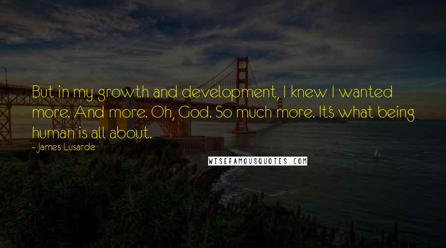 James Lusarde quotes: But in my growth and development, I knew I wanted more. And more. Oh, God. So much more. It's what being human is all about. James Lusarde quotes: But in my growth and development, I knew I wanted more. And more. Oh, God. So much more. It's what being human is all about.