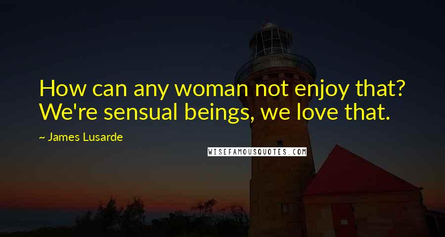 James Lusarde quotes: How can any woman not enjoy that? We're sensual beings, we love that.