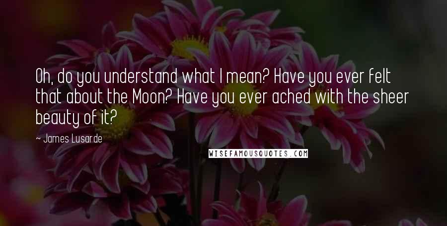 James Lusarde quotes: Oh, do you understand what I mean? Have you ever felt that about the Moon? Have you ever ached with the sheer beauty of it?
