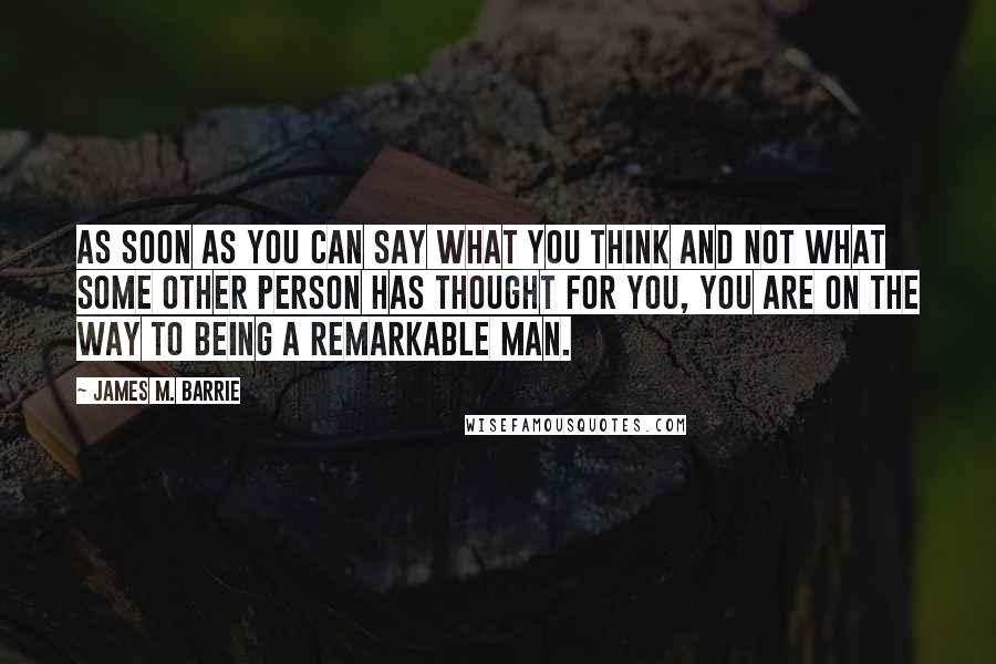 James M. Barrie quotes: As soon as you can say what you think and not what some other person has thought for you, you are on the way to being a remarkable man.