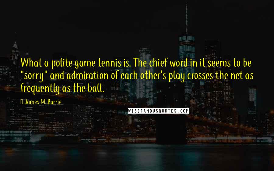James M. Barrie quotes: What a polite game tennis is. The chief word in it seems to be "sorry" and admiration of each other's play crosses the net as frequently as the ball.
