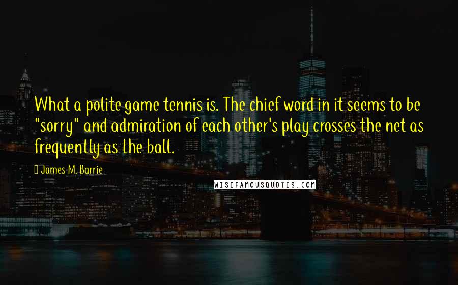 James M. Barrie quotes: What a polite game tennis is. The chief word in it seems to be "sorry" and admiration of each other's play crosses the net as frequently as the ball. James M. Barrie quotes: What a polite game tennis is. The chief word in it seems to be "sorry" and admiration of each other's play crosses the net as frequently as the ball.
