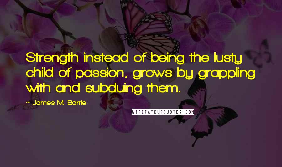 James M. Barrie quotes: Strength instead of being the lusty child of passion, grows by grappling with and subduing them.