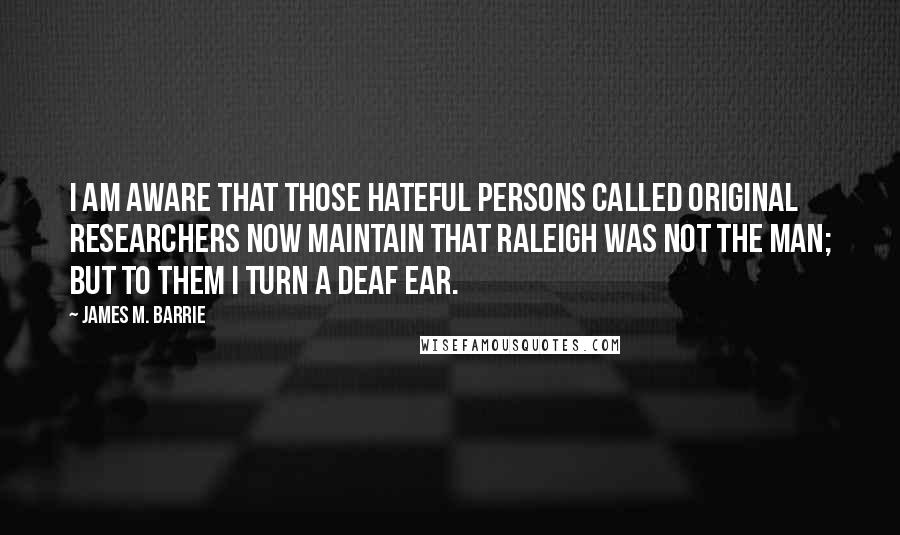 James M. Barrie quotes: I am aware that those hateful persons called Original Researchers now maintain that Raleigh was not the man; but to them I turn a deaf ear.