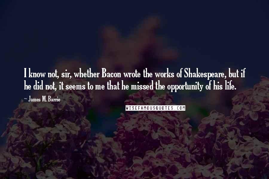 James M. Barrie quotes: I know not, sir, whether Bacon wrote the works of Shakespeare, but if he did not, it seems to me that he missed the opportunity of his life.