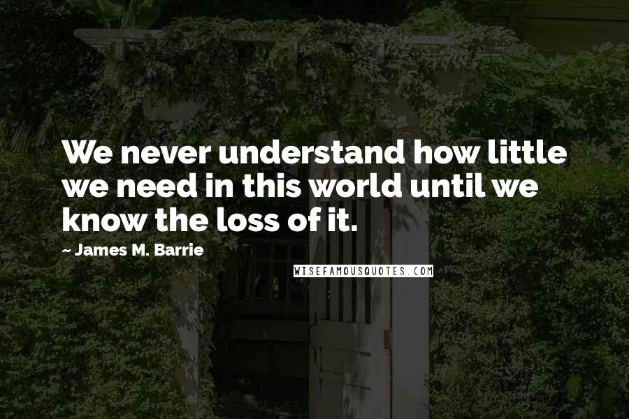 James M. Barrie quotes: We never understand how little we need in this world until we know the loss of it.