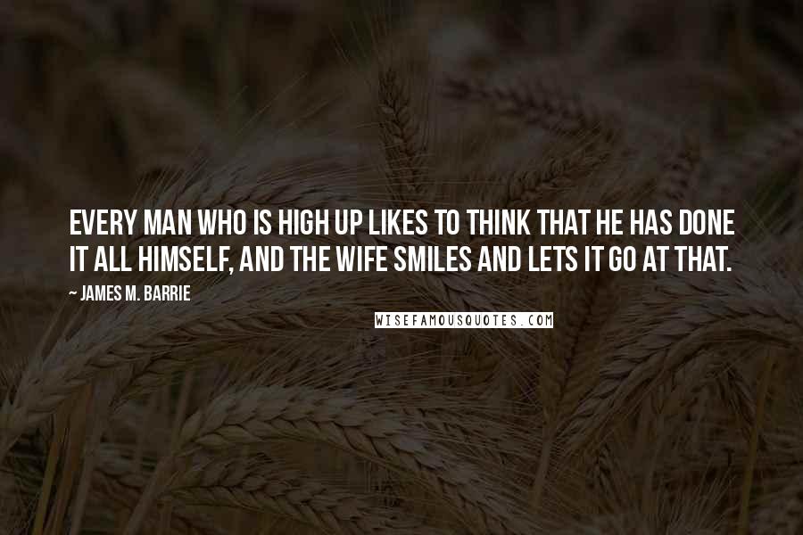 James M. Barrie quotes: Every man who is high up likes to think that he has done it all himself, and the wife smiles and lets it go at that.