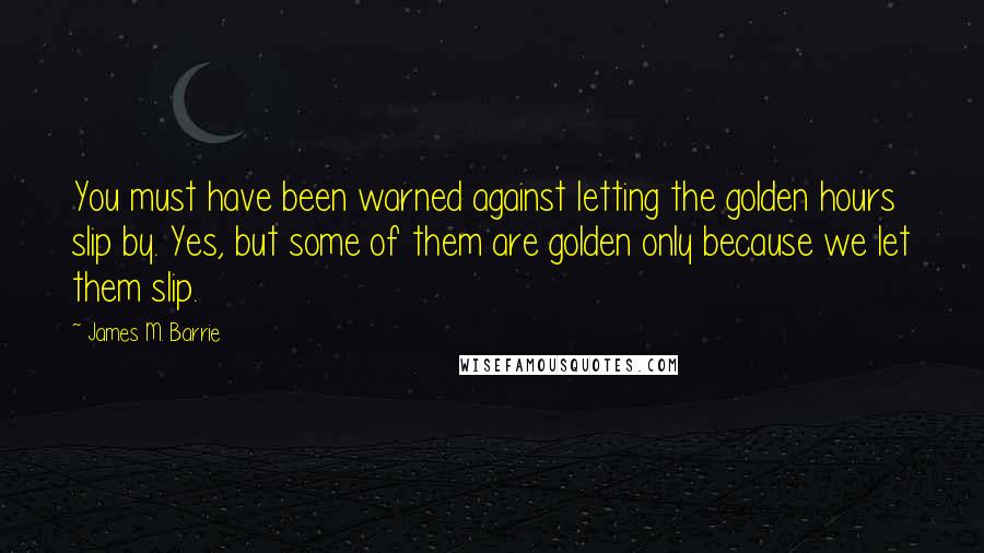James M. Barrie quotes: You must have been warned against letting the golden hours slip by. Yes, but some of them are golden only because we let them slip.