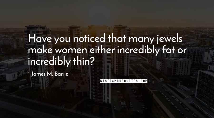 James M. Barrie quotes: Have you noticed that many jewels make women either incredibly fat or incredibly thin?